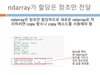 numpy.ndarray 변수 : 1
a = numpy.array([1,2,3])
변수 example Description
ndarray.ndim a = numpy.array([1,2,3])
>>> a.ndim
1
ndarray 객체에 대한 차원
ndarray.shape >>> a.shape
(3,)
ndarray 객체에 대한 다차원 모습
ndarray.size >>> a.size
3
ndarray 객체에 대한 원소의 갯수
ndarray.dtype >>> a.dtype
dtype(‘int32’)
ndarray 객체에 대한 원소 타입
ndarray.itemsize >>> a.itemsize
4
ndarray 객체에 대한 원소의 사이즈
ndarray.data >>> type(a.data)
>>> a.data.__str__()
'x01x00x00x00x02x00x
00x00x03x00x00x00'
ndarray 객체에 데이터는 itemsize 크기
의 hex값으로 표현
13
 