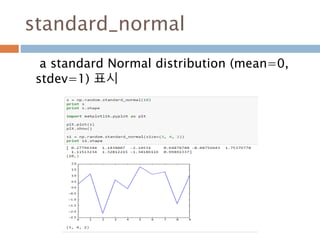 RandomState : 생성
size를 argument로 취하는데 기본값은 None
이다. 만약 size가 None이라면, 하나의 값이 생
성되고 반환된다. 만약 size가 정수라면, 1-D
행렬이 랜덤변수들로 채워져 반환된다.
177
 