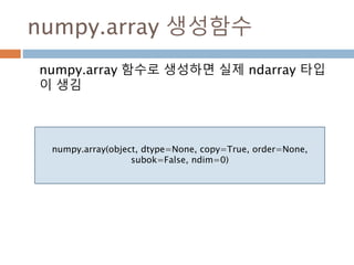 생성함수 : 1
Ndarray를 생성하는 함수
함수 설명
array
입력 데이터를 ndarray로 변환하며 dtype이 명시되지 않은 경우
에는 자료형을 추론해 저장
asarray
입력 데이터를 ndarray로 변환하지만 입력 데이터가 ndarray일
경우 그대로 표시
arange
내장range 함수와 유사하지만 리스트 대신 ndarray를 반환
ones
주어진 dtype과 주어진 모양을 가지는 배열을 생성하고 내용을 모
두 1로 초기화
ones_like
주어진 배열과 동일한 모양과 dtype을 가지는 배열을 새로 생성하
여 1로 초기화
zero
ones와 같지만 0으로 채운다
39
 