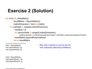 Exercise 2 (Solution)
def add(self, otherMatrix):
          resultMatrix = SquareMatrix()
          matrixDimension = len(self.matrix)
     for rowIndex in range(0,matrixDimension):
           newRow = []
           for columnIndex in range(0,matrixDimension):
                  newRow.append(self.matrix[rowIndex][columnIndex] + otherMatrix.matrix[rowIndex][columnIndex])
           resultMatrix.appendRow(newRow)
          return resultMatrix
=======================
mat1 = SquareMatrix()                         Fun: add 3 matrices in one line like this:
mat1.appendRow([1, 2])                        mat1.add(mat2).add(mat3).printMatrix()
mat1.appendRow([4, 5])



mat2 = SquareMatrix()
mat2.appendRow([1, -2])
mat2.appendRow([-5, 1])
 
