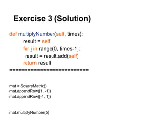 Exercise 3 (Solution)
def multiplyNumber(self, times):
     result = self
     for i in range(0, times-1):
      result = result.add(self)
     return result
==========================

mat = SquareMatrix()
mat.appendRow([1, -1])
mat.appendRow([-1, 1])


mat.multiplyNumber(5)
 