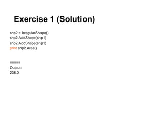 Exercise 1 (Solution)
shp2 = IrregularShape()
shp2.AddShape(shp1)
shp2.AddShape(shp1)
print shp2.Area()



=====
Output:
238.0
 