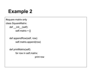 Example 2
#square matrix only
class SquareMatrix:
   def __init__(self):
         self.matrix = []


   def appendRow(self, row):
         self.matrix.append(row)


   def printMatrix(self):
         for row in self.matrix:
                            print row
 