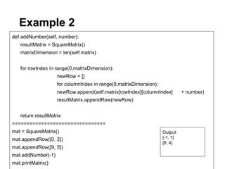 Example 2
def addNumber(self, number):
   resultMatrix = SquareMatrix()
   matrixDimension = len(self.matrix)


   for rowIndex in range(0,matrixDimension):
                    newRow = []
                    for columnIndex in range(0,matrixDimension):
                    newRow.append(self.matrix[rowIndex][columnIndex]         + number)
                    resultMatrix.appendRow(newRow)


   return resultMatrix
================================
mat = SquareMatrix()                                               Output:
mat.appendRow([0, 2])                                              [-1, 1]
                                                                   [8, 4]
mat.appendRow([9, 5])
mat.addNumber(-1)
mat.printMatrix()
 