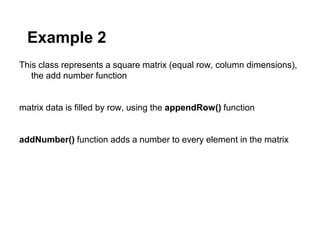 Example 2
This class represents a square matrix (equal row, column dimensions),
   the add number function


matrix data is filled by row, using the appendRow() function


addNumber() function adds a number to every element in the matrix
 