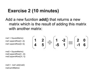 Exercise 2 (10 minutes)
Add a new fucntion add() that returns a new
 matrix which is the result of adding this matrix
 with another matrix:

mat1 = SquareMatrix()
mat1.appendRow([1, 2])    1   2   1 -2     2 0
mat1.appendRow([4, 5])
                          4   5   -5 1     -1 6
mat2 = SquareMatrix()
mat2.appendRow([1, -2])
mat2.appendRow([-5, 1])



mat3 = mat1.add(mat2)
mat3.printMatrix()
 