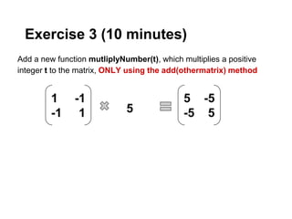 Exercise 3 (10 minutes)
Add a new function mutliplyNumber(t), which multiplies a positive
integer t to the matrix, ONLY using the add(othermatrix) method


         1     -1                            5 -5
         -1     1            5               -5 5
 