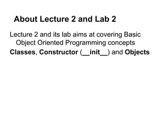 About Lecture 2 and Lab 2
Lecture 2 and its lab aims at covering Basic
  Object Oriented Programming concepts
Classes, Constructor (__init__) and Objects
 