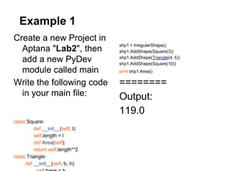 Example 1
Create a new Project in
                                  shp1 = IrregularShape()
  Aptana "Lab2", then             shp1.AddShape(Square(3))

  add a new PyDev                 shp1.AddShape(Triangle(4, 5))
                                  shp1.AddShape(Square(10))
  module called main              print shp1.Area()

Write the following code          ========
  in your main file:              Output:
                                  119.0
class Square:
         def __init__(self, l):
         self.length = l
         def Area(self):
         return self.length**2
class Triangle:
     def __init__(self, b, h):
 