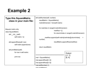Example 2
Type this SquareMatrix                 def addNumber(self, number):
                                           resultMatrix = SquareMatrix()
   class in your main file:
                                           matrixDimension = len(self.matrix)


                                           for rowIndex in range(0,matrixDimension):
#square matrix only
                                                                 newRow = []
class SquareMatrix:
                                                                 for columnIndex in range(0,matrixDimension):
    def __init__(self):
             self.matrix = []                        newRow.append(self.matrix[rowIndex][columnIndex]    +
                                           number)
    def appendRow(self, row):                                    resultMatrix.appendRow(newRow)
             self.matrix.append(row)
                                           return resultMatrix
    def printMatrix(self):
             for row in self.matrix:
                                                                                 Output:
                                       ================================          [-1, 1]
             print row                 mat = SquareMatrix()                      [8, 4]
                                       mat.appendRow([0, 2])
                                       mat.appendRow([9, 5])
                                       mat.addNumber(-1)
 