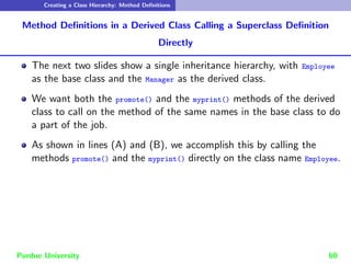 Creating a Class Hierarchy: Method Definitions
Method Definitions in a Derived Class Calling a Superclass Definition
Directly
The next two slides show a single inheritance hierarchy, with Employee
as the base class and the Manager as the derived class.
We want both the promote() and the myprint() methods of the derived
class to call on the method of the same names in the base class to do
a part of the job.
As shown in lines (A) and (B), we accomplish this by calling the
methods promote() and the myprint() directly on the class name Employee.
Purdue University 60
 