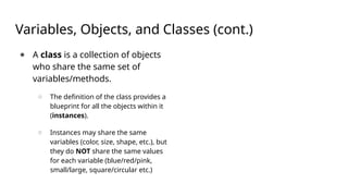 Variables, Objects, and Classes (cont.)
● A class is a collection of objects
who share the same set of
variables/methods.
○ The definition of the class provides a
blueprint for all the objects within it
(instances).
○ Instances may share the same
variables (color, size, shape, etc.), but
they do NOT share the same values
for each variable (blue/red/pink,
small/large, square/circular etc.)
 
