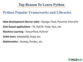 Top Reason To Learn Python
Python Popular Frameworks and Libraries
Web development (Server-side) - Django, Flask, Pyramid, CherryPy
GUIs based applications - Tk, PyGTK, PyQt, PyJs, etc.
Machine Learning - TensorFlow, PyTorch
Scikit-learn, Matplotlib, Scipy, etc.
Mathematics - Numpy, Pandas, etc.
 