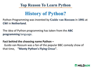 Top Reason To Learn Python
History of Python?
Python Programming was invented by Guido van Rossum in 1991 at
CWI in Netherland.
The idea of Python programming has taken from the ABC
programming language.
Fact behind the choosing name Python –
Guido van Rossum was a fan of the popular BBC comedy show of
that time, "Monty Python's Flying Circus".
 
