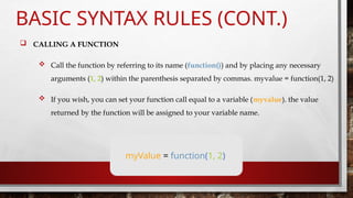 BASIC SYNTAX RULES (CONT.)
 CALLING A FUNCTION
 Call the function by referring to its name (function()) and by placing any necessary
arguments (1, 2) within the parenthesis separated by commas. myvalue = function(1, 2)
 If you wish, you can set your function call equal to a variable (myvalue). the value
returned by the function will be assigned to your variable name.
myValue = function(1, 2)
 