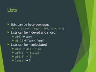 Lists
 lists can be heterogeneous
 a = ['spam', 'eggs', 100, 1234, 2*2]
 Lists can be indexed and sliced:
 a[0]  spam
 a[:2]  ['spam', 'eggs']
 Lists can be manipulated
 a[2] = a[2] + 23
 a[0:2] = [1,12]
 a[0:0] = []
 len(a)  5
 