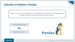 Copyright © 2017, edureka and/or its affiliates. All rights reserved.
Libraries in Python: Pandas
Pandas is an open source library built on top of NumPy. It is used for data manipulation and
analysis. Pandas is well suited for different kinds of data.
Conda install pandas
pip install pandas
OR
 