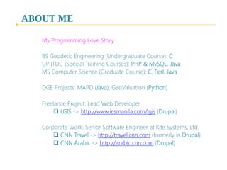 ABOUT ME
My Programming Love Story

BS Geodetic Engineering (Undergraduate Course): C
UP ITDC (Special Training Courses): PHP & MySQL, Java
MS Computer Science (Graduate Course): C, Perl, Java

DGE Projects: MAPD (Java), GeoValuation (Python)

Freelance Project: Lead Web Developer
q  LGIS -> http://www.iesmanila.com/lgis (Drupal)

Corporate Work: Senior Software Engineer at Kite Systems, Ltd.
q  CNN Travel -> http://travel.cnn.com (formerly in Drupal)
q  CNN Arabic -> http://arabic.cnn.com (Drupal)

 
