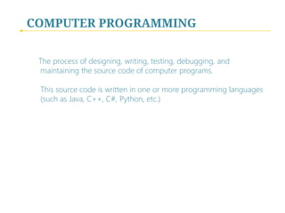 COMPUTER PROGRAMMING
The process of designing, writing, testing, debugging, and
maintaining the source code of computer programs.  
 
This source code is written in one or more programming languages
(such as Java, C++, C#, Python, etc.)
 