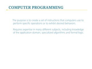 COMPUTER PROGRAMMING
The purpose is to create a set of instructions that computers use to
perform specific operations or to exhibit desired behaviors.  
 
Requires expertise in many different subjects, including knowledge
of the application domain, specialized algorithms and formal logic.
 