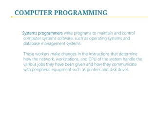 COMPUTER PROGRAMMING
Systems programmers write programs to maintain and control
computer systems software, such as operating systems and
database management systems.  
 
These workers make changes in the instructions that determine
how the network, workstations, and CPU of the system handle the
various jobs they have been given and how they communicate
with peripheral equipment such as printers and disk drives.
 