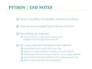 PYTHON | END NOTES
q  Python is readable, maintainable, beautiful, and elegant.
q  There are many reusable Python libraries out there.
q  Not all things are important: 
q  you don’t have to study all the intricacies of a 
 
programming language to be productive. 

q  EQ is very important in programming in general:
q  patience/persistence (never say die attitude) 

q  attention to details (spotting anomalies to the lowest level) 

q  belief/positive thinking (having confidence and an upbeat attitude)
q  resourcefulness/creativity (combining basic language constructs)
q  determination (especially when debugging)
 