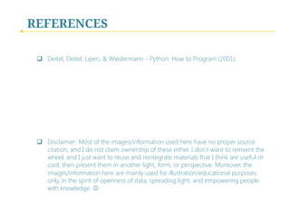 REFERENCES
q  Deitel, Deitel, Liperi, & Wiedermann - Python: How to Program (2001).
q  Disclaimer: Most of the images/information used here have no proper source
citation, and I do not claim ownership of these either. I don’t want to reinvent the
wheel, and I just want to reuse and reintegrate materials that I think are useful or
cool, then present them in another light, form, or perspective. Moreover, the
images/information here are mainly used for illustration/educational purposes
only, in the spirit of openness of data, spreading light, and empowering people
with knowledge. J
 