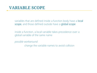 VARIABLE SCOPE
variables that are defined inside a function body have a local
scope, and those defined outside have a global scope
inside a function, a local variable takes precedence over a
global variable of the same name
possible workaround:
change the variable names to avoid collision

 