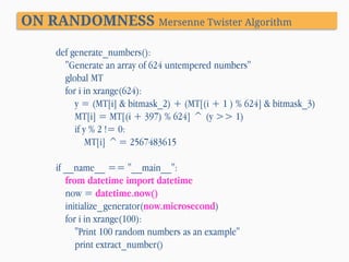 ON RANDOMNESS Mersenne Twister Algorithm
def generate_numbers():
"Generate an array of 624 untempered numbers"
global MT
for i in xrange(624):
y = (MT[i] & bitmask_2) + (MT[(i + 1 ) % 624] & bitmask_3)
MT[i] = MT[(i + 397) % 624] ^ (y >> 1)
if y % 2 != 0:
MT[i] ^= 2567483615
if __name__ == "__main__":
from datetime import datetime
now = datetime.now()
initialize_generator(now.microsecond)
for i in xrange(100):
"Print 100 random numbers as an example"
print extract_number()

 