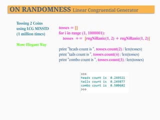 ON RANDOMNESS Linear Congruential Generator
Tossing 2 Coins
using LCG MINSTD
(1 million times)
More Elegant Way

tosses = []
for i in range (1, 1000001):
tosses += [rngNiRanie(1, 2) + rngNiRanie(1, 2)]
print "heads count is ", tosses.count(2) / len(tosses)
print "tails count is ", tosses.count(4) / len(tosses)
print "combo count is ", tosses.count(3) / len(tosses)

 