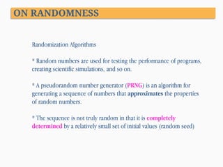 ON RANDOMNESS
Randomization Algorithms
* Random numbers are used for testing the performance of programs,
creating scientific simulations, and so on.

* A pseudorandom number generator (PRNG) is an algorithm for
generating a sequence of numbers that approximates the properties
of random numbers.
* The sequence is not truly random in that it is completely
determined by a relatively small set of initial values (random seed)

 