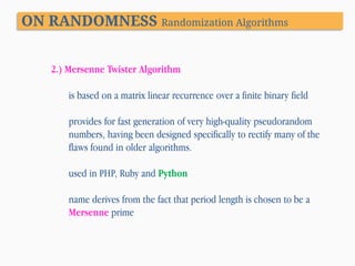 ON RANDOMNESS Randomization Algorithms
2.) Mersenne Twister Algorithm
is based on a matrix linear recurrence over a finite binary field
provides for fast generation of very high-quality pseudorandom
numbers, having been designed specifically to rectify many of the
flaws found in older algorithms.
used in PHP, Ruby and Python
name derives from the fact that period length is chosen to be a
Mersenne prime

 