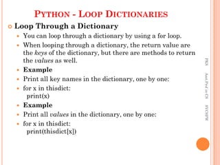 PYTHON - LOOP DICTIONARIES
 Loop Through a Dictionary
 You can loop through a dictionary by using a for loop.
 When looping through a dictionary, the return value are
the keys of the dictionary, but there are methods to return
the values as well.
 Example
 Print all key names in the dictionary, one by one:
 for x in thisdict:
print(x)
 Example
 Print all values in the dictionary, one by one:
 for x in thisdict:
print(thisdict[x])
PKS
Asst.Prof
in
CS
SVCSFW
 