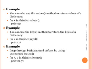  Example
 You can also use the values() method to return values of a
dictionary:
 for x in thisdict.values():
print(x)
 Example
 You can use the keys() method to return the keys of a
dictionary:
 for x in thisdict.keys():
print(x)
 Example
 Loop through both keys and values, by using
the items() method:
 for x, y in thisdict.items():
print(x, y)
PKS
Asst.Prof
in
CS
SVCSFW
 