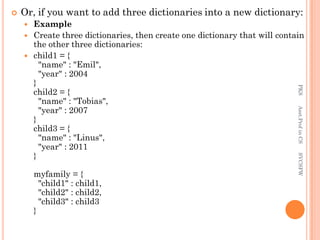  Or, if you want to add three dictionaries into a new dictionary:
 Example
 Create three dictionaries, then create one dictionary that will contain
the other three dictionaries:
 child1 = {
"name" : "Emil",
"year" : 2004
}
child2 = {
"name" : "Tobias",
"year" : 2007
}
child3 = {
"name" : "Linus",
"year" : 2011
}
myfamily = {
"child1" : child1,
"child2" : child2,
"child3" : child3
}
PKS
Asst.Prof
in
CS
SVCSFW
 