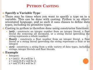 PYTHON CASTING
 Specify a Variable Type
 There may be times when you want to specify a type on to a
variable. This can be done with casting. Python is an object-
orientated language, and as such it uses classes to define data
types, including its primitive types.
 Casting in python is therefore done using constructor functions:
 int() - constructs an integer number from an integer literal, a float
literal (by removing all decimals), or a string literal (providing the
string represents a whole number)
 float() - constructs a float number from an integer literal, a float
literal or a string literal (providing the string represents a float or an
integer)
 str() - constructs a string from a wide variety of data types, including
strings, integer literals and float literals
 Example
 Integers:
 x = int(1) # x will be 1
y = int(2.8) # y will be 2
z = int("3") # z will be 3
PKS
Asst.Prof
in
CS
SVCSFW
 
