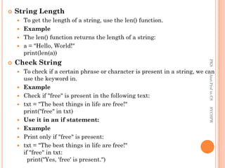 String Length
 To get the length of a string, use the len() function.
 Example
 The len() function returns the length of a string:
 a = "Hello, World!"
print(len(a))
 Check String
 To check if a certain phrase or character is present in a string, we can
use the keyword in.
 Example
 Check if "free" is present in the following text:
 txt = "The best things in life are free!"
print("free" in txt)
 Use it in an if statement:
 Example
 Print only if "free" is present:
 txt = "The best things in life are free!"
if "free" in txt:
print("Yes, 'free' is present.")
PKS
Asst.Prof
in
CS
SVCSFW
 