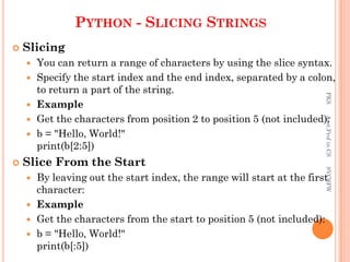 PYTHON - SLICING STRINGS
 Slicing
 You can return a range of characters by using the slice syntax.
 Specify the start index and the end index, separated by a colon,
to return a part of the string.
 Example
 Get the characters from position 2 to position 5 (not included):
 b = "Hello, World!"
print(b[2:5])
 Slice From the Start
 By leaving out the start index, the range will start at the first
character:
 Example
 Get the characters from the start to position 5 (not included):
 b = "Hello, World!"
print(b[:5])
PKS
Asst.Prof
in
CS
SVCSFW
 