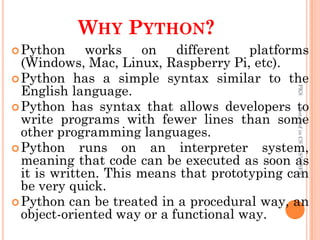 WHY PYTHON?
Python works on different platforms
(Windows, Mac, Linux, Raspberry Pi, etc).
Python has a simple syntax similar to the
English language.
Python has syntax that allows developers to
write programs with fewer lines than some
other programming languages.
Python runs on an interpreter system,
meaning that code can be executed as soon as
it is written. This means that prototyping can
be very quick.
Python can be treated in a procedural way, an
object-oriented way or a functional way.
PKS
Asst.Prof
in
CS
SVCSFW
 