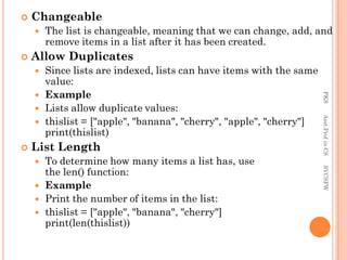  Changeable
 The list is changeable, meaning that we can change, add, and
remove items in a list after it has been created.
 Allow Duplicates
 Since lists are indexed, lists can have items with the same
value:
 Example
 Lists allow duplicate values:
 thislist = ["apple", "banana", "cherry", "apple", "cherry"]
print(thislist)
 List Length
 To determine how many items a list has, use
the len() function:
 Example
 Print the number of items in the list:
 thislist = ["apple", "banana", "cherry"]
print(len(thislist))
PKS
Asst.Prof
in
CS
SVCSFW
 