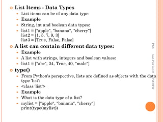  List Items - Data Types
 List items can be of any data type:
 Example
 String, int and boolean data types:
 list1 = ["apple", "banana", "cherry"]
list2 = [1, 5, 7, 9, 3]
list3 = [True, False, False]
 A list can contain different data types:
 Example
 A list with strings, integers and boolean values:
 list1 = ["abc", 34, True, 40, "male"]
 type()
 From Python's perspective, lists are defined as objects with the data
type 'list':
 <class 'list'>
 Example
 What is the data type of a list?
 mylist = ["apple", "banana", "cherry"]
print(type(mylist))
PKS
Asst.Prof
in
CS
SVCSFW
 