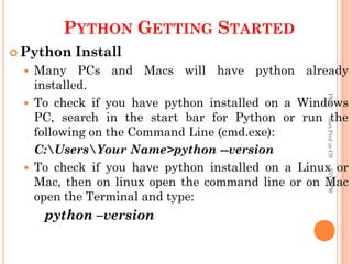PYTHON GETTING STARTED
 Python Install
 Many PCs and Macs will have python already
installed.
 To check if you have python installed on a Windows
PC, search in the start bar for Python or run the
following on the Command Line (cmd.exe):
C:UsersYour Name>python --version
 To check if you have python installed on a Linux or
Mac, then on linux open the command line or on Mac
open the Terminal and type:
python –version
PKS
Asst.Prof
in
CS
SVCSFW
 