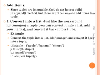  Add Items
 Since tuples are immutable, they do not have a build-
in append() method, but there are other ways to add items to a
tuple.
 1. Convert into a list: Just like the workaround
for changing a tuple, you can convert it into a list, add
your item(s), and convert it back into a tuple.
 Example
 Convert the tuple into a list, add "orange", and convert it back
into a tuple:
 thistuple = ("apple", "banana", "cherry")
y = list(thistuple)
y.append("orange")
thistuple = tuple(y)
PKS
Asst.Prof
in
CS
SVCSFW
 