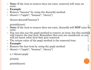  Note: If the item to remove does not exist, remove() will raise an
error.
 Example
 Remove "banana" by using the discard() method:
 thisset = {"apple", "banana", "cherry"}
thisset.discard("banana")
print(thisset)
 Note: If the item to remove does not exist, discard() will NOT raise an
error.
 You can also use the pop() method to remove an item, but this method
will remove the last item. Remember that sets are unordered, so you
will not know what item that gets removed.
 The return value of the pop() method is the removed item.
 Example
 Remove the last item by using the pop() method:
 thisset = {"apple", "banana", "cherry"}
x = thisset.pop()
print(x)
print(thisset)
PKS
Asst.Prof
in
CS
SVCSFW
 