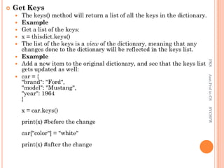  Get Keys
 The keys() method will return a list of all the keys in the dictionary.
 Example
 Get a list of the keys:
 x = thisdict.keys()
 The list of the keys is a view of the dictionary, meaning that any
changes done to the dictionary will be reflected in the keys list.
 Example
 Add a new item to the original dictionary, and see that the keys list
gets updated as well:
 car = {
"brand": "Ford",
"model": "Mustang",
"year": 1964
}
x = car.keys()
print(x) #before the change
car["color"] = "white"
print(x) #after the change
PKS
Asst.Prof
in
CS
SVCSFW
 