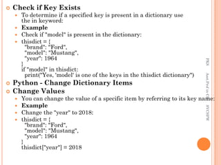  Check if Key Exists
 To determine if a specified key is present in a dictionary use
the in keyword:
 Example
 Check if "model" is present in the dictionary:
 thisdict = {
"brand": "Ford",
"model": "Mustang",
"year": 1964
}
if "model" in thisdict:
print("Yes, 'model' is one of the keys in the thisdict dictionary")
 Python - Change Dictionary Items
 Change Values
 You can change the value of a specific item by referring to its key name:
 Example
 Change the "year" to 2018:
 thisdict = {
"brand": "Ford",
"model": "Mustang",
"year": 1964
}
thisdict["year"] = 2018
PKS
Asst.Prof
in
CS
SVCSFW
 