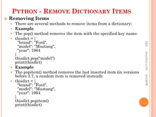 PYTHON - REMOVE DICTIONARY ITEMS
 Removing Items
 There are several methods to remove items from a dictionary:
 Example
 The pop() method removes the item with the specified key name:
 thisdict = {
"brand": "Ford",
"model": "Mustang",
"year": 1964
}
thisdict.pop("model")
print(thisdict)
 Example
 The popitem() method removes the last inserted item (in versions
before 3.7, a random item is removed instead):
 thisdict = {
"brand": "Ford",
"model": "Mustang",
"year": 1964
}
thisdict.popitem()
print(thisdict)
PKS
Asst.Prof
in
CS
SVCSFW
 