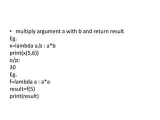• multiply argument a with b and return result
Eg.
x=lambda a,b : a*b
print(x(5,6))
o/p:
30
Eg.
f=lambda a : a*a
result=f(5)
print(result)
 