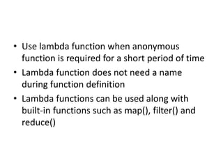 • Use lambda function when anonymous
function is required for a short period of time
• Lambda function does not need a name
during function definition
• Lambda functions can be used along with
built-in functions such as map(), filter() and
reduce()
 