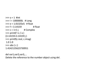 >>> a = 1 #int
>>> l = 1000000L # Long
>>> e = 1.01325e5 # float
>>> f = 3.14159 # float
>>> c = 1+1 j # Complex
>>> print(f ∗c / a )
(3.14159+3.14159 j )
>>> printf(c.real, c.imag)
1.0 1.0
>>> abs ( c )
1.4142135623730951
del var1,var2,var3,...
Delete the reference to the number object using del.
 